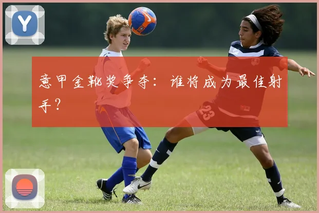 意甲金靴奖争夺：谁将成为最佳射手？