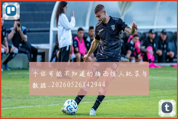 个你可能不知道的梅西惊人纪录与数据_20260526142944