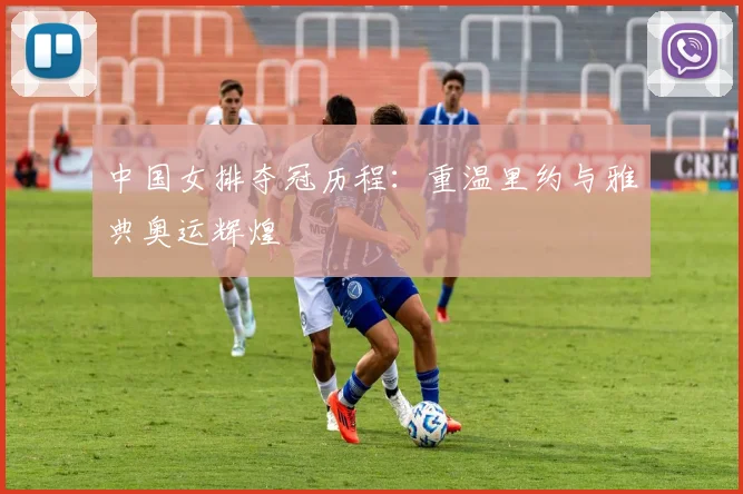 中国女排夺冠历程：重温里约与雅典奥运辉煌